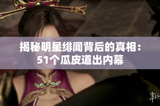 揭秘明星绯闻背后的真相：51个瓜皮道出内幕