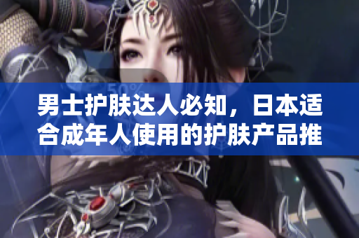 男士护肤达人必知，日本适合成年人使用的护肤产品推荐