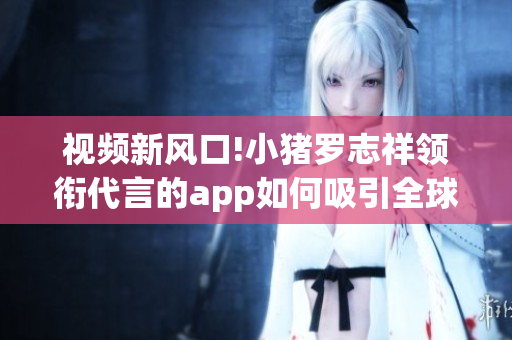 视频新风口!小猪罗志祥领衔代言的app如何吸引全球用户