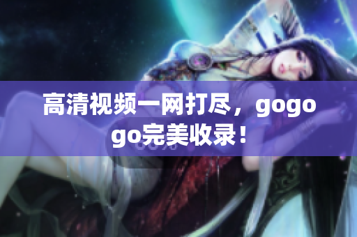 高清视频一网打尽，gogogo完美收录！