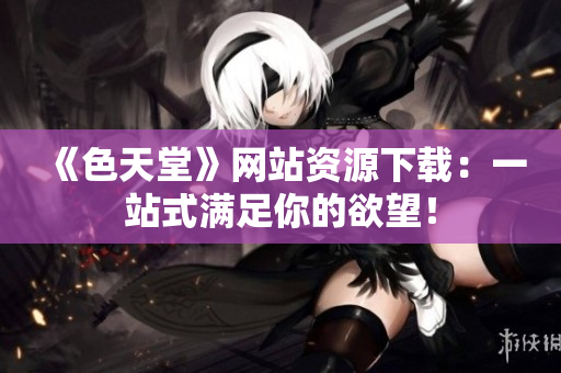 《色天堂》网站资源下载：一站式满足你的欲望！