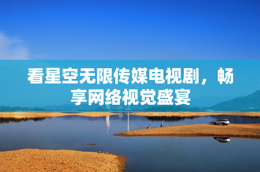 看星空无限传媒电视剧，畅享网络视觉盛宴