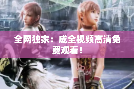 全网独家：成全视频高清免费观看！