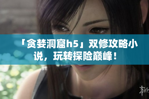「贪婪洞窟h5」双修攻略小说，玩转探险巅峰！