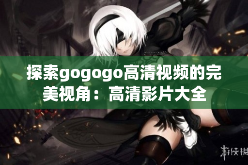 探索gogogo高清视频的完美视角：高清影片大全
