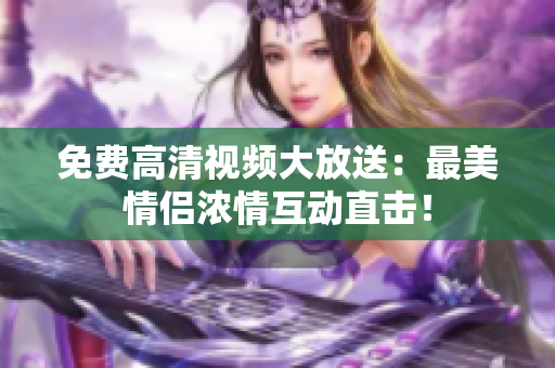 免费高清视频大放送：最美情侣浓情互动直击！