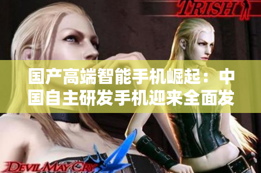 国产高端智能手机崛起：中国自主研发手机迎来全面发展