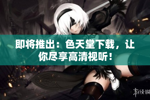 即将推出：色天堂下载，让你尽享高清视听！