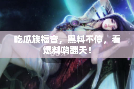 吃瓜族福音，黑料不停，看爆料嗨翻天！