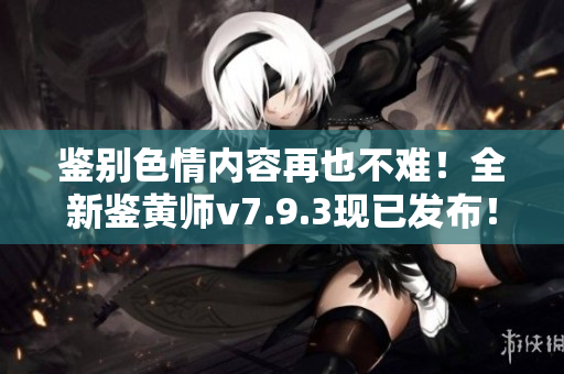 鉴别色情内容再也不难！全新鉴黄师v7.9.3现已发布！