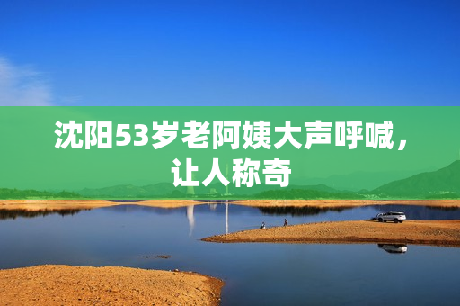 沈阳53岁老阿姨大声呼喊，让人称奇