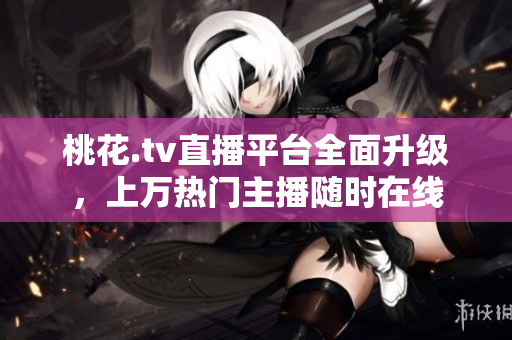 桃花.tv直播平台全面升级，上万热门主播随时在线