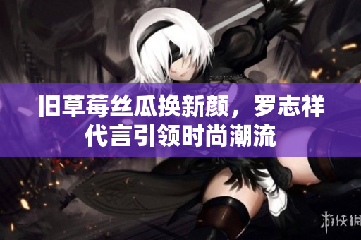 旧草莓丝瓜换新颜，罗志祥代言引领时尚潮流