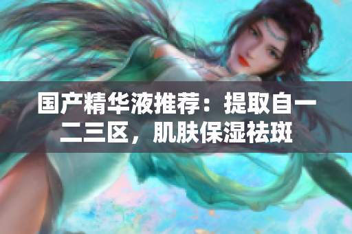 国产精华液推荐：提取自一二三区，肌肤保湿祛斑