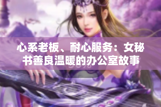 心系老板、耐心服务：女秘书善良温暖的办公室故事