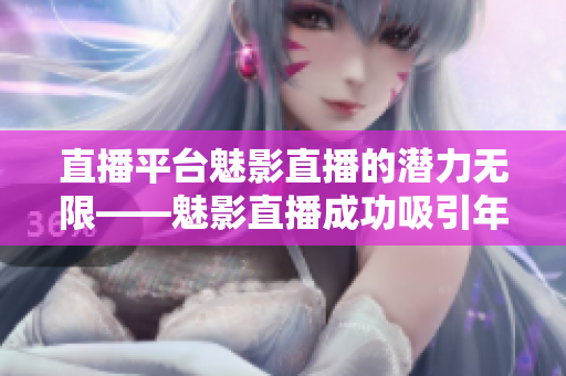 直播平台魅影直播的潜力无限——魅影直播成功吸引年轻用户