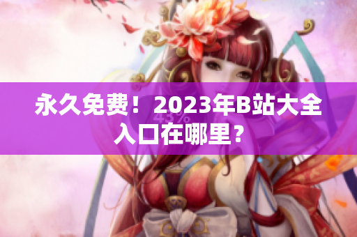 永久免费！2023年B站大全入口在哪里？