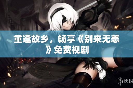 重逢故乡，畅享《别来无恙》免费视剧