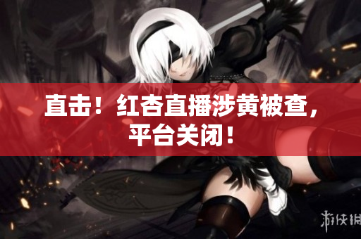 直击！红杏直播涉黄被查，平台关闭！