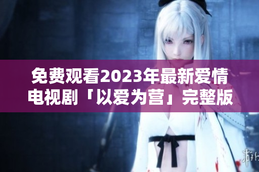 免费观看2023年最新爱情电视剧「以爱为营」完整版！