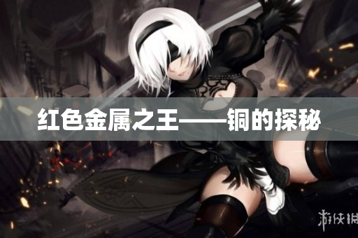 红色金属之王——铜的探秘