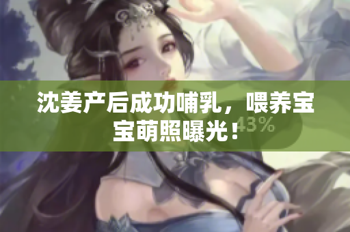 沈姜产后成功哺乳，喂养宝宝萌照曝光！
