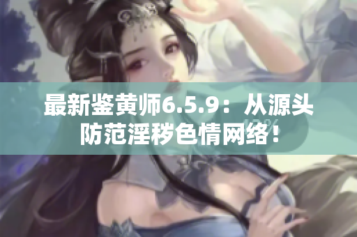 最新鉴黄师6.5.9：从源头防范淫秽色情网络！