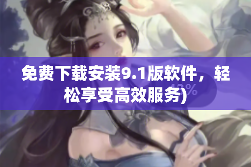免费下载安装9.1版软件，轻松享受高效服务)
