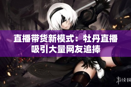 直播带货新模式：牡丹直播吸引大量网友追捧