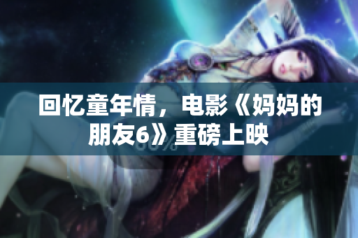 回忆童年情，电影《妈妈的朋友6》重磅上映