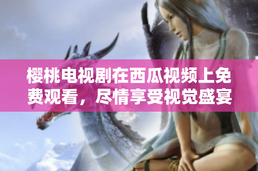 樱桃电视剧在西瓜视频上免费观看，尽情享受视觉盛宴！