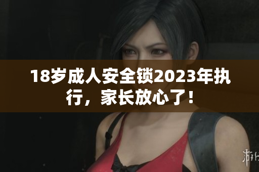 18岁成人安全锁2023年执行，家长放心了！