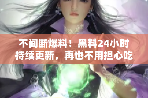 不间断爆料！黑料24小时持续更新，再也不用担心吃瓜时机！