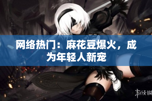 网络热门：麻花豆爆火，成为年轻人新宠