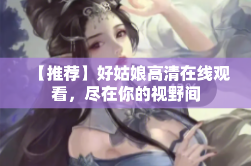 【推荐】好姑娘高清在线观看，尽在你的视野间