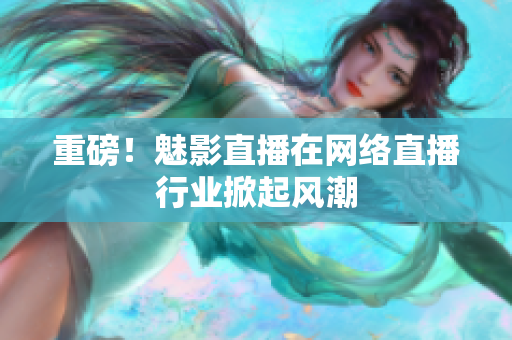 重磅！魅影直播在网络直播行业掀起风潮