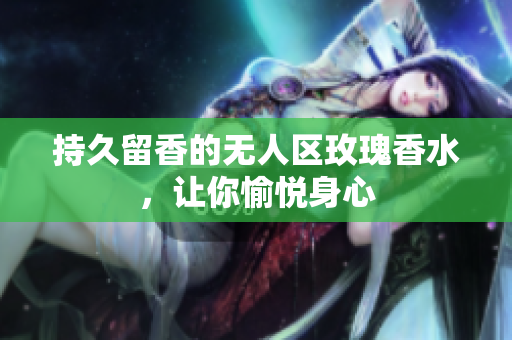 持久留香的无人区玫瑰香水，让你愉悦身心