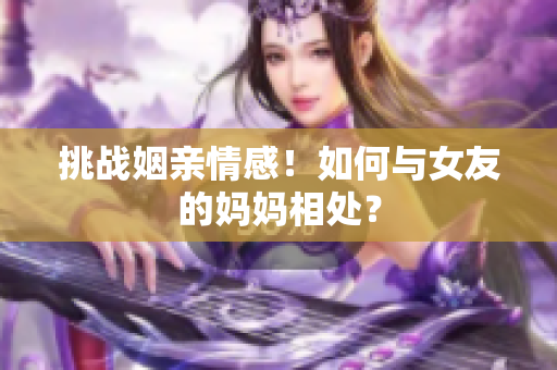 挑战姻亲情感！如何与女友的妈妈相处？