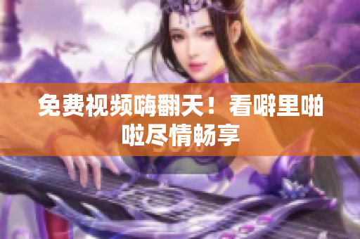 免费视频嗨翻天！看噼里啪啦尽情畅享