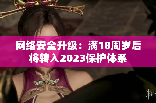 网络安全升级：满18周岁后将转入2023保护体系