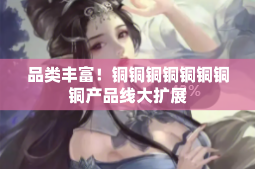 品类丰富！铜铜铜铜铜铜铜铜产品线大扩展