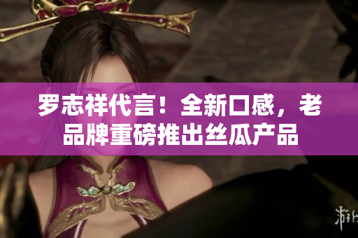 罗志祥代言！全新口感，老品牌重磅推出丝瓜产品