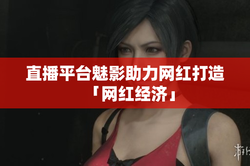 直播平台魅影助力网红打造「网红经济」
