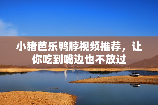小猪芭乐鸭脖视频推荐，让你吃到嘴边也不放过
