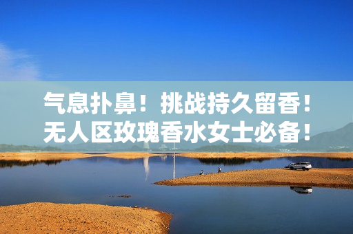 气息扑鼻！挑战持久留香！无人区玫瑰香水女士必备！