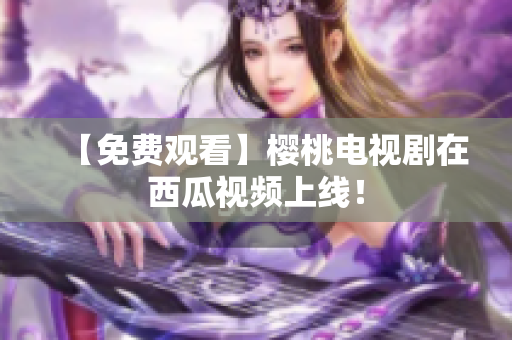 【免费观看】樱桃电视剧在西瓜视频上线！