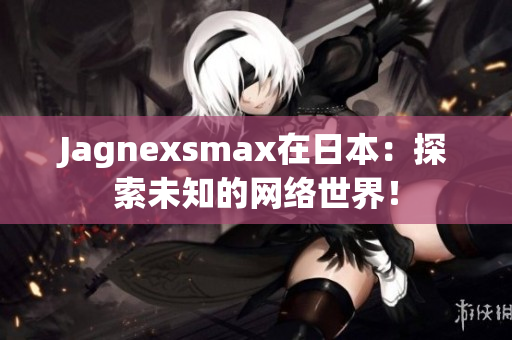 Jagnexsmax在日本：探索未知的网络世界！