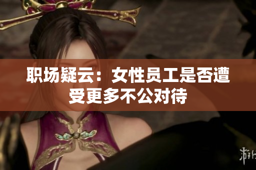 职场疑云：女性员工是否遭受更多不公对待