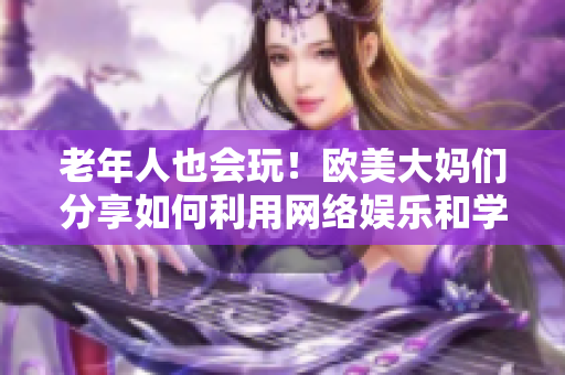 老年人也会玩！欧美大妈们分享如何利用网络娱乐和学习