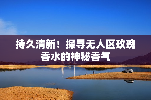 持久清新！探寻无人区玫瑰香水的神秘香气